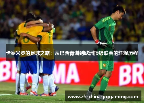 卡塞米罗的足球之路：从巴西青训到欧洲顶级联赛的辉煌历程