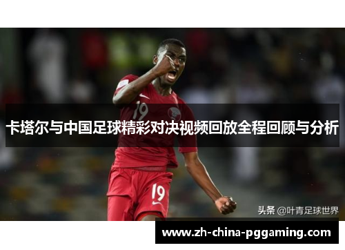 卡塔尔与中国足球精彩对决视频回放全程回顾与分析